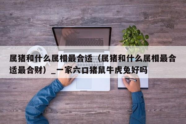 属猪和什么属相最合适（属猪和什么属相最合适最合财）_一家六口猪鼠牛虎兔好吗